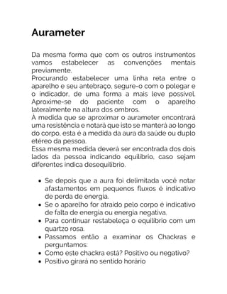 Aurameter
Da mesma forma que com os outros instrumentos
vamos estabelecer as convenções mentais
previamente.
Procurando estabelecer uma linha reta entre o
aparelho e seu antebraço, segure-o com o polegar e
o indicador, de uma forma a mais leve possível.
Aproxime-se do paciente com o aparelho
lateralmente na altura dos ombros.
À medida que se aproximar o aurameter encontrará
uma resistência e notará que isto se manterá ao longo
do corpo, esta é a medida da aura da saúde ou duplo
etéreo da pessoa.
Essa mesma medida deverá ser encontrada dos dois
lados da pessoa indicando equilíbrio, caso sejam
diferentes indica desequilíbrio.
• Se depois que a aura foi delimitada você notar
afastamentos em pequenos fluxos é indicativo
de perda de energia.
• Se o aparelho for atraído pelo corpo é indicativo
de falta de energia ou energia negativa.
• Para continuar restabeleça o equilíbrio com um
quartzo rosa.
• Passamos então a examinar os Chackras e
perguntamos:
• Como este chackra está? Positivo ou negativo?
• Positivo girará no sentido horário
 