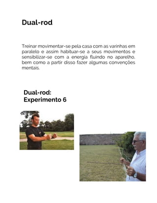 Dual-rod
Treinar movimentar-se pela casa com as varinhas em
paralelo e assim habituar-se a seus movimentos e
sensibilizar-se com a energia fluindo no aparelho,
bem como a partir disso fazer algumas convenções
mentais.
 