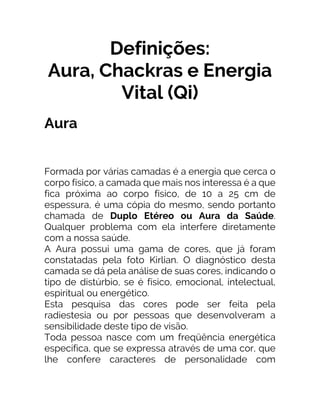 Definições:
Aura, Chackras e Energia
Vital (Qi)
Aura
Formada por várias camadas é a energia que cerca o
corpo físico, a camada que mais nos interessa é a que
fica próxima ao corpo físico, de 10 a 25 cm de
espessura, é uma cópia do mesmo, sendo portanto
chamada de Duplo Etéreo ou Aura da Saúde.
Qualquer problema com ela interfere diretamente
com a nossa saúde.
A Aura possui uma gama de cores, que já foram
constatadas pela foto Kirlian. O diagnóstico desta
camada se dá pela análise de suas cores, indicando o
tipo de distúrbio, se é físico, emocional, intelectual,
espiritual ou energético.
Esta pesquisa das cores pode ser feita pela
radiestesia ou por pessoas que desenvolveram a
sensibilidade deste tipo de visão.
Toda pessoa nasce com um freqüência energética
específica, que se expressa através de uma cor, que
lhe confere caracteres de personalidade com
 