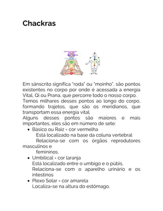 Chackras
Em sânscrito significa “roda” ou “moinho”, são pontos
existentes no corpo por onde é acessada a energia
Vital, Qi ou Prana, que percorre todo o nosso corpo.
Temos milhares desses pontos ao longo do corpo,
formando trajetos, que são os meridianos, que
transportam essa energia vital.
Alguns desses pontos são maiores e mais
importantes, eles são em número de sete:
• Básico ou Raiz = cor vermelha
Está localizado na base da coluna vertebral
Relaciona-se com os órgãos reprodutores
masculinos e
femininos.
• Umbilical = cor laranja
Está localizado entre o umbigo e o púbis.
Relaciona-se com o aparelho urinário e os
intestinos
• Plexo Solar = cor amarela
Localiza-se na altura do estômago.
 