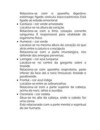 Relaciona-se com o aparelho digestivo:
estômago, fígado, vesícula, baço e pâncreas. Está
ligado ao estado emocional
• Cardíaco = cor verde amarelada
Localiza-se na altura do coração
Relaciona-se com o timo, coração, corrente
sanguínea. É responsável pela vitalidade do
organismo físico.
• Humeral – cor verde
Localiza-se na mesma altura do coração só que
atrás entre a coluna e a escápula.
Relaciona-se com a parte imunológica, nos
defende das energias perversas.
• Laríngeo = cor azul turquesa
Localiza-se no centro da garganta sobre a
tireóide
Relaciona-se com aparelho respiratório, parte
inferior da face até o nariz (inclusive), tireóide e
paratireóide.
• Frontal = cor azul índigo
Localiza-se entre as sobrancelhas
Relaciona-se com a parte superior da cabeça,
acima do nariz, olhos e ouvidos.
• Coronário = cor violeta
Situa-se no alto da cabeça, onde o cabelo faz
uma coroa.
Está relacionado com a parte mental e espiritual
do ser humano.
 