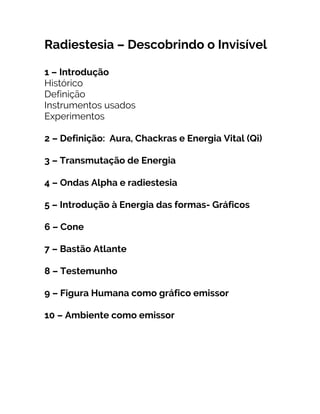Radiestesia – Descobrindo o Invisível
1 – Introdução
Histórico
Definição
Instrumentos usados
Experimentos
2 – Definição: Aura, Chackras e Energia Vital (Qi)
3 – Transmutação de Energia
4 – Ondas Alpha e radiestesia
5 – Introdução à Energia das formas- Gráficos
6 – Cone
7 – Bastão Atlante
8 – Testemunho
9 – Figura Humana como gráfico emissor
10 – Ambiente como emissor
 
