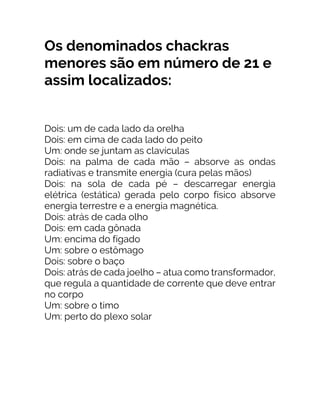Os denominados chackras
menores são em número de 21 e
assim localizados:
Dois: um de cada lado da orelha
Dois: em cima de cada lado do peito
Um: onde se juntam as clavículas
Dois: na palma de cada mão – absorve as ondas
radiativas e transmite energia (cura pelas mãos)
Dois: na sola de cada pé – descarregar energia
elétrica (estática) gerada pelo corpo físico absorve
energia terrestre e a energia magnética.
Dois: atrás de cada olho
Dois: em cada gônada
Um: encima do fígado
Um: sobre o estômago
Dois: sobre o baço
Dois: atrás de cada joelho – atua como transformador,
que regula a quantidade de corrente que deve entrar
no corpo
Um: sobre o timo
Um: perto do plexo solar
 