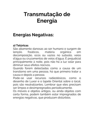 Transmutação de
Energia
Energias Negativas:
a) Telúricas
São altamente danosas ao ser humano e surgem de
lençóis freáticos, matéria orgânica em
decomposição, ocos ou vazios no subsolo, veios
d’água ou cruzamentos de veios d’água. É prejudicial
principalmente à noite, pois não há a luz solar para
diminuir seus efeitos nocivos.
Quando forem detectadas como a causa de um
transtorno em uma pessoa, há que primeiro tratar a
causa e depois a pessoa.
Pode-se usar recursos radiestésicos, como o
desenho de Luxor e o tapete Oriental sobre o local,
pois são neutralizantes. Lembrar que eles precisam
ser limpos e desimpregnados periodicamente.
Os móveis e objetos antigos, ou ainda objetos com
certa forma, podem também estar impregnados de
energias negativas, que produzam distúrbios.
 