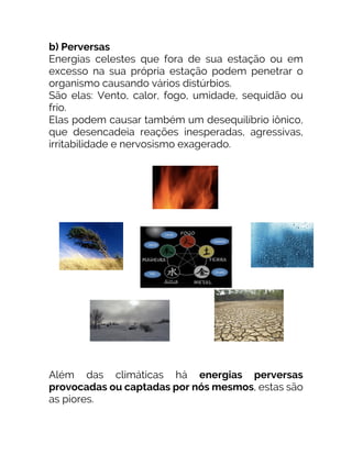 b) Perversas
Energias celestes que fora de sua estação ou em
excesso na sua própria estação podem penetrar o
organismo causando vários distúrbios.
São elas: Vento, calor, fogo, umidade, sequidão ou
frio.
Elas podem causar também um desequilíbrio iônico,
que desencadeia reações inesperadas, agressivas,
irritabilidade e nervosismo exagerado.
Além das climáticas há energias perversas
provocadas ou captadas por nós mesmos, estas são
as piores.
 