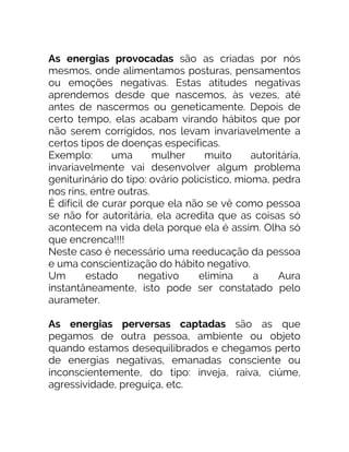 As energias provocadas são as criadas por nós
mesmos, onde alimentamos posturas, pensamentos
ou emoções negativas. Estas atitudes negativas
aprendemos desde que nascemos, às vezes, até
antes de nascermos ou geneticamente. Depois de
certo tempo, elas acabam virando hábitos que por
não serem corrigidos, nos levam invariavelmente a
certos tipos de doenças específicas.
Exemplo: uma mulher muito autoritária,
invariavelmente vai desenvolver algum problema
geniturinário do tipo: ovário policístico, mioma, pedra
nos rins, entre outras.
É difícil de curar porque ela não se vê como pessoa
se não for autoritária, ela acredita que as coisas só
acontecem na vida dela porque ela é assim. Olha só
que encrenca!!!!
Neste caso é necessário uma reeducação da pessoa
e uma conscientização do hábito negativo.
Um estado negativo elimina a Aura
instantâneamente, isto pode ser constatado pelo
aurameter.
As energias perversas captadas são as que
pegamos de outra pessoa, ambiente ou objeto
quando estamos desequilibrados e chegamos perto
de energias negativas, emanadas consciente ou
inconscientemente, do tipo: inveja, raiva, ciúme,
agressividade, preguiça, etc.
 