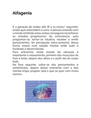 Alfagenia
É a geração de ondas alfa (8 a 13 ciclos/ segundo),
ondas que antecedem o sono. A pessoa estando com
a mente emitindo estas ondas conseguirá reconhecer
os estados progressivos da consciência, auto
programar-se, tornar-se intuitivo, receber e emitir
pensamentos, ter percepção extra-sensorial, dessa
forma estará num estado mental onde tudo é
facilitado e desenvolvido.
Para entrarmos neste estado de vibração é
importante o relaxamento, primeiro dos músculos da
face e testa, depois dos olhos e a partir daí do corpo
todo.
Na fase seguinte, soltar-se dos pensamentos e
sentimentos, depois desse momento com a tela
mental limpa, projetar nela o que se quer com muita
clareza.
 