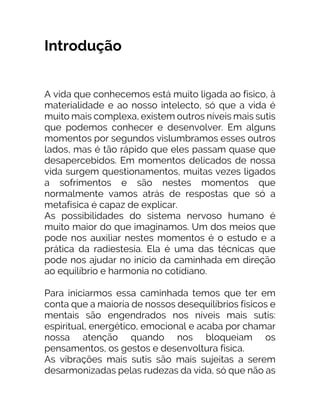 Introdução
A vida que conhecemos está muito ligada ao físico, à
materialidade e ao nosso intelecto, só que a vida é
muito mais complexa, existem outros níveis mais sutis
que podemos conhecer e desenvolver. Em alguns
momentos por segundos vislumbramos esses outros
lados, mas é tão rápido que eles passam quase que
desapercebidos. Em momentos delicados de nossa
vida surgem questionamentos, muitas vezes ligados
a sofrimentos e são nestes momentos que
normalmente vamos atrás de respostas que só a
metafísica é capaz de explicar.
As possibilidades do sistema nervoso humano é
muito maior do que imaginamos. Um dos meios que
pode nos auxiliar nestes momentos é o estudo e a
prática da radiestesia. Ela é uma das técnicas que
pode nos ajudar no início da caminhada em direção
ao equilíbrio e harmonia no cotidiano.
Para iniciarmos essa caminhada temos que ter em
conta que a maioria de nossos desequilíbrios físicos e
mentais são engendrados nos níveis mais sutis:
espiritual, energético, emocional e acaba por chamar
nossa atenção quando nos bloqueiam os
pensamentos, os gestos e desenvoltura física.
As vibrações mais sutis são mais sujeitas a serem
desarmonizadas pelas rudezas da vida, só que não as
 