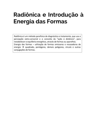 Radiônica e Introdução à
Energia das Formas
Radiônica é um método parafísico de diagnóstico e tratamento, que usa a
percepção extra-sensorial e o conceito da “ação à distância”, para
restabelecer o equilíbrio energético, através de formas ou aparelhos.
Energia das formas – utilização de formas emissoras e ressoadoras de
energia à quadrado, pentágono, demais polígonos, círculo e outras
conjugações de formas.
 