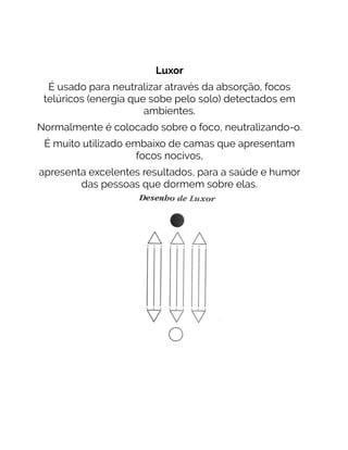 Luxor
É usado para neutralizar através da absorção, focos
telúricos (energia que sobe pelo solo) detectados em
ambientes.
Normalmente é colocado sobre o foco, neutralizando-o.
É muito utilizado embaixo de camas que apresentam
focos nocivos,
apresenta excelentes resultados, para a saúde e humor
das pessoas que dormem sobre elas.
 