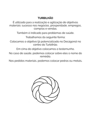 TURBILHÃO
É utilizado para a realização e agilização de objetivos
materiais: sucesso nos negócios, prosperidade, empregos,
compras e vendas.
Também é indicado para problemas de saúde.
Trabalhamos da seguinte forma:
Colocamos o objetivo (já potencializado no Decágono) no
centro do Turbilhão.
Em cima do objetivo colocamos o testemunho.
No caso de saúde, podemos colocar sobre eles o nome do
remédio.
Nos pedidos materiais, podemos colocar pedras ou metais.
 