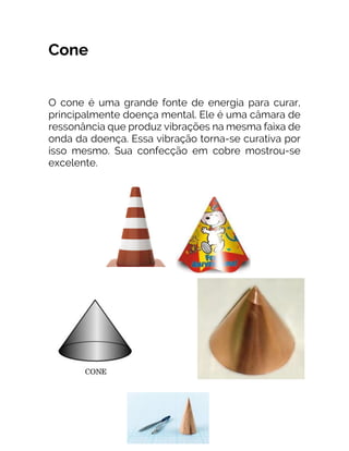 Cone
O cone é uma grande fonte de energia para curar,
principalmente doença mental. Ele é uma câmara de
ressonância que produz vibrações na mesma faixa de
onda da doença. Essa vibração torna-se curativa por
isso mesmo. Sua confecção em cobre mostrou-se
excelente.
 