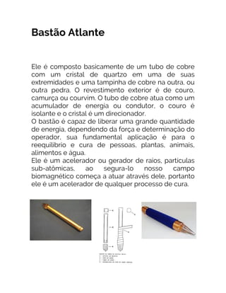 Bastão Atlante
Ele é composto basicamente de um tubo de cobre
com um cristal de quartzo em uma de suas
extremidades e uma tampinha de cobre na outra, ou
outra pedra. O revestimento exterior é de couro,
camurça ou courvim. O tubo de cobre atua como um
acumulador de energia ou condutor, o couro é
isolante e o cristal é um direcionador.
O bastão é capaz de liberar uma grande quantidade
de energia, dependendo da força e determinação do
operador, sua fundamental aplicação é para o
reequilíbrio e cura de pessoas, plantas, animais,
alimentos e água.
Ele é um acelerador ou gerador de raios, partículas
sub-atômicas, ao segura-lo nosso campo
biomagnético começa a atuar através dele, portanto
ele é um acelerador de qualquer processo de cura.
 
