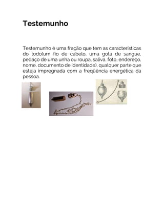 Testemunho
Testemunho é uma fração que tem as características
do todo(um fio de cabelo, uma gota de sangue,
pedaço de uma unha ou roupa, saliva, foto, endereço,
nome, documento de identidade), qualquer parte que
esteja impregnada com a freqüência energética da
pessoa.
 