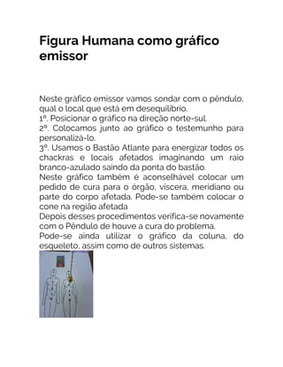 Figura Humana como gráfico
emissor
Neste gráfico emissor vamos sondar com o pêndulo,
qual o local que está em desequilíbrio.
1º. Posicionar o gráfico na direção norte-sul.
2º. Colocamos junto ao gráfico o testemunho para
personalizá-lo.
3º. Usamos o Bastão Atlante para energizar todos os
chackras e locais afetados imaginando um raio
branco-azulado saindo da ponta do bastão.
Neste gráfico também é aconselhável colocar um
pedido de cura para o órgão, víscera, meridiano ou
parte do corpo afetada. Pode-se também colocar o
cone na região afetada
Depois desses procedimentos verifica-se novamente
com o Pêndulo de houve a cura do problema.
Pode-se ainda utilizar o gráfico da coluna, do
esqueleto, assim como de outros sistemas.
 