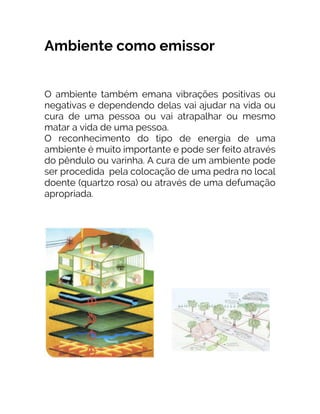 Ambiente como emissor
O ambiente também emana vibrações positivas ou
negativas e dependendo delas vai ajudar na vida ou
cura de uma pessoa ou vai atrapalhar ou mesmo
matar a vida de uma pessoa.
O reconhecimento do tipo de energia de uma
ambiente é muito importante e pode ser feito através
do pêndulo ou varinha. A cura de um ambiente pode
ser procedida pela colocação de uma pedra no local
doente (quartzo rosa) ou através de uma defumação
apropriada.
 