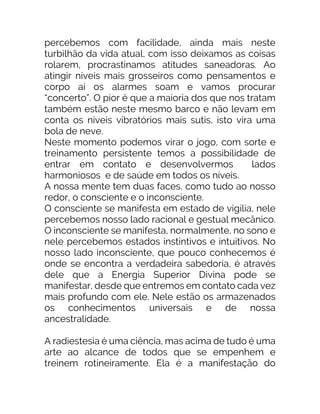 percebemos com facilidade, ainda mais neste
turbilhão da vida atual, com isso deixamos as coisas
rolarem, procrastinamos atitudes saneadoras. Ao
atingir níveis mais grosseiros como pensamentos e
corpo aí os alarmes soam e vamos procurar
“concerto”. O pior é que a maioria dos que nos tratam
também estão neste mesmo barco e não levam em
conta os níveis vibratórios mais sutis, isto vira uma
bola de neve.
Neste momento podemos virar o jogo, com sorte e
treinamento persistente temos a possibilidade de
entrar em contato e desenvolvermos lados
harmoniosos e de saúde em todos os níveis.
A nossa mente tem duas faces, como tudo ao nosso
redor, o consciente e o inconsciente.
O consciente se manifesta em estado de vigília, nele
percebemos nosso lado racional e gestual mecânico.
O inconsciente se manifesta, normalmente, no sono e
nele percebemos estados instintivos e intuitivos. No
nosso lado inconsciente, que pouco conhecemos é
onde se encontra a verdadeira sabedoria, é através
dele que a Energia Superior Divina pode se
manifestar, desde que entremos em contato cada vez
mais profundo com ele. Nele estão os armazenados
os conhecimentos universais e de nossa
ancestralidade.
A radiestesia é uma ciência, mas acima de tudo é uma
arte ao alcance de todos que se empenhem e
treinem rotineiramente. Ela é a manifestação do
 