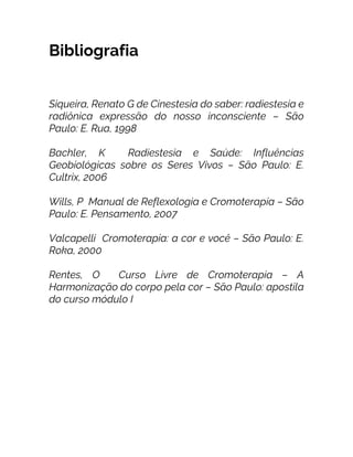 Bibliografia
Siqueira, Renato G de Cinestesia do saber: radiestesia e
radiônica expressão do nosso inconsciente – São
Paulo: E. Rua, 1998
Bachler, K Radiestesia e Saúde: Influências
Geobiológicas sobre os Seres Vivos – São Paulo: E.
Cultrix, 2006
Wills, P Manual de Reflexologia e Cromoterapia – São
Paulo: E. Pensamento, 2007
Valcapelli Cromoterapia: a cor e você – São Paulo: E.
Roka, 2000
Rentes, O Curso Livre de Cromoterapia – A
Harmonização do corpo pela cor – São Paulo: apostila
do curso módulo I
 