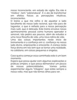 nosso inconsciente, em estado de vigília. Ela não é
“mística”, nem “sobrenatural”. É o ato de transformar
em efeitos físicos as percepções intuitivas,
inconscientes.
O treino a que me refiro é de aquietar o lado
barulhento do nosso lado racional, que não para de
tagarelar, o que é nefasto para a nossa percepção
mais sutil, que é delicada. Este treino envolve nosso
aprimoramento pessoal como humano operador e
sensível, isto pedirá aos poucos, além de estudos e
uma nova filosofia de vida, uma nova rotina de vida.
Uma das coisas importantes neste início de
treinamento é a confiança em si, confiança no nosso
lado divino, onipresente e onisciente. A crença nesta
força divina em nós tem que se tornar uma realidade,
no cotidiano, em coisas pequenas e singelas.
Caso queira começar essa caminhada este é um bom
momento.
Espero que possa ajudar com algumas explicações e
práticas simples; e que possa demonstrar um pouco
de nossas potencialidades. Vamos juntos
experimentar alguns “milagres”, que estão sempre a
nossa volta, mas que não temos olhos para ver.
 