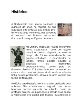 Histórico
A Radiestesia vem sendo praticada a
milhares de anos, há registro de sua
utilização em pinturas das grutas pré-
históricas tanto no oriente, nas cavernas
do subsolo dos Pirineus, como em
documentos arqueológicos peruanos.
Na China O Imperador Huang Ti era visto
numa xilogravura com um objeto
parecido com um diapasão, ao mesmo
tempo ele foi reconhecidamente um
grande estudioso e descobridor de
jazidas, fontes, objetos ocultos e
decifrava os momentos
energeticamente certos para os
diversos plantios. Cuidavam também da saúde das
casas e das pessoas descobrindo onde o subsolo
tinha ou não problemas, através de uma varinha em
forma de forquilha.
No Egito a radiestesia já era uma arte, praticada pela
nobreza. Eles conheciam o segredo das ondas
telúricas nocivas naturais do subsolo, como se
proteger ou criar um lugar nocivo. Desde essa época
a radiestesia era usada por magos, curandeiros e
 