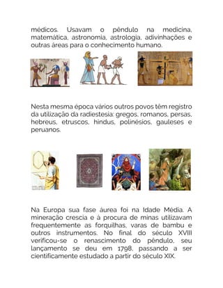 médicos. Usavam o pêndulo na medicina,
matemática, astronomia, astrologia, adivinhações e
outras áreas para o conhecimento humano.
Nesta mesma época vários outros povos têm registro
da utilização da radiestesia: gregos, romanos, persas,
hebreus, etruscos, hindus, polinésios, gauleses e
peruanos.
Na Europa sua fase áurea foi na Idade Média. A
mineração crescia e à procura de minas utilizavam
frequentemente as forquilhas, varas de bambu e
outros instrumentos. No final do século XVIII
verificou-se o renascimento do pêndulo, seu
lançamento se deu em 1798, passando a ser
cientificamente estudado a partir do século XIX.
 