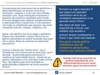 Luciano Felipe Debastiani | www.lucianodebastiani.com /luciano_felipe75 10
 Como usar as Sequências de Grabovoi com os Gráficos Radiestésicos rev.: 1 - 02/05/2015
Os praticantes do catolicismo irão se identificar e
desta identificação vai emanar certa força
emocional / psíquica e junto com esta emoção,
vibrações sutis. Essas emanações emocionais e
psíquicas dos católicos espalhados pelo mundo
cria uma egrégora que sustenta energeticamente
e espiritualmente o catolicismo. E isso acontece
com todos os simbolismos que possuem uma forte
conotação cultural, religiosa, magística, etc.
Agora, não significa que se eu pegar a pombinha
branca com raiozinhos e colocar dentro de um
gráfico radiestésico eu estarei somando uma coisa
com a outra. Posso ter somente um apetrecho
decorativo!!
Colocar o desenho da “chama trina”, que é
formada por três chamas com as cores rosa, azul e
dourada – disseminada pelos praticantes e
membros da fraternidade branca – dentro de um
gráfico radiestésico e em cima disso tudo a minha
foto, não significa que terei facilitado ou
potencializado o despertar da minha presença
divina!!
Portanto eu sugiro atenção! O
que separa um operador
radiestésico sério de um
verdadeiro esquisotérico é um
apurado senso crítico!
Não deixe de fazer suas
experiências e inovar, mas
também seja sensato e
procure sempre fundamentar e
testar o que vocês está fazendo.
Tem gente criando gráficos
radiestésicos que são
verdadeiros penduricalhos
místicos sem nenhuma utilidade!
Quando você vê ou ouve falar de
gráficos específicos de uma
determinada técnica com nome
estranho, apure seu senso crítico!
 
