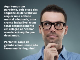 Luciano Felipe Debastiani | www.lucianodebastiani.com /luciano_felipe75 16
 Como usar as Sequências de Grabovoi com os Gráficos Radiestésicos rev.: 1 - 02/05/2015
Aqui temos um
paradoxo, pois o uso das
sequências de Grabovoi
requer uma atitude
mental adequada, uma
crença inabalável e um
total desprendimento
em relação ao “como”
acontecerá aquilo que
desejamos.
Portanto: canja de
galinha e bom senso não
fazem mal à ninguém!
 