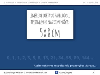 Luciano Felipe Debastiani | www.lucianodebastiani.com /luciano_felipe75 39
 Como usar as Sequências de Grabovoi com os Gráficos Radiestésicos rev.: 1 - 02/05/2015
Lembredecortaropapeldoseu
testemunhonasdimensões:
5x8cm
0, 1, 1, 2, 3, 5, 8, 13, 21, 34, 55, 89, 144...
Assim estamos respeitando proporções áureas...
 