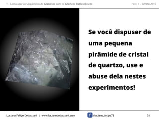 Luciano Felipe Debastiani | www.lucianodebastiani.com /luciano_felipe75 51
 Como usar as Sequências de Grabovoi com os Gráficos Radiestésicos rev.: 1 - 02/05/2015
Se você dispuser de
uma pequena
pirâmide de cristal
de quartzo, use e
abuse dela nestes
experimentos!
 