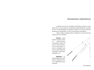 Instrumentos radiestésicos 
A grande maioria dos trabalhos radiestésicos pode ser reali-zada 
com o uso da vareta ou do pêndulo, dependendo da situação 
de uso e da sensibilidade do operador. Existem, no entanto, tipos de 
pesquisa que demandam o uso de instrumentos específicos. 
Para melhor compreensão, dividimos os instrumentos 
radiestésicos em famílias: 
Varetas - nesta 
família incluímos todos 
os instrumentos 
construídos a partir de 
uma ou mais varetas, 
com ou sem molas, re-tas 
ou curvadas, com 
ousem empunhadura; 
exemplo: dual rod, 
aurameter, etc. 
Pêndulos - fa-mília 
dividida em duas 
classes: pêndulos técni-cos 
e pêndulos para 
uso geral. 
Varetas radiestésicas 
 