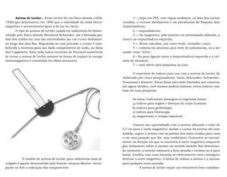 Antena de Lecher - Ernst Lecher foi um físico alemão (1856- 
1926) que demonstrou em 1890 que a velocidade da onda eletro-magnética 
é sensivelmente igual à da luz no vácuo. 
O tipo de antena de Lecher usada em radiestesia foi desen-volvida 
pelo físico alemão Reinhard Schneider, ela é formada por 
dois fios unidos em uma das extremidades por um cursor deslizante 
ao longo dos dois fios. Regulando-se com precisão o cursor é esta-belecida 
a sintonia para um dado comprimento de onda, na faixa 
dos 9 gigahertz. Esta onda induz correntes de Foucault suscetíveis 
de tornar a antena de Lecher sensível às forças de Laplace (a energia 
eletromagnética é convertida em efeito mecânico). 
O modelo de antena de Lecher para radiestesia mais di-vulgado 
é aquele desenvolvido pelo francês Jacques Barette. Acom-panhe 
na foto a indicação dos componentes: 
1 – corpo em PVC com régua medidora, os dois fios Lecher 
unidos, o cursor deslizante e os parafusos de fixação das 
empunhaduras; 
2 — empunhaduras; 
3 — fio magnético, pólo positivo na extremidade dobrada, a 
inserir na empunhadura esquerda; 
4 — filtros coloridos, nas cores verde, vermelho e azul; 
5 — colmeia em alumínio para teste de substâncias, ou a ser 
usado como "terra"; 
6 – fio para ligação entre a empunhadura esquerda e a col-meia 
de alumínio; 
7 — anel aberto para pesquisas na aura. 
O repertório de índices para uso com a antena de Lecher foi 
elaborado por cinco pesquisadores: Varia, Schneider, Schwetzer, 
Grassman e Kunnen. Estas listas não estão limitadas aos números 
até agora obtidos, você mesmo poderá elaborar novos índices com 
base em suas pesquisas. 
As listas tradicionais abrangem os seguintes temas: 
a) índices para órgãos e doenças do corpo humano; 
b) índices para geobiologia; 
c) índices para bioenergia; 
d) magnetismo e terapia espiritual. 
Comece seu aprendizado com a antena afixando o valor de 
5,7 cm para o norte magnético: deslize o cursor da antena até esta 
medida, segure a antena com as palmas das mãos viradas para cima 
e em uma posição que lhe seja confortável. Concentre-se mental-mente 
na direção em que se encontra o norte magnético enquanto 
gira lentamente sobre si mesmo em sentido horário. Em determina-do 
momento, a antena começará a ficar pesada e inclinar-se-á para 
baixo. Confira com uma bússola se efetivamente você conseguiu 
detectar o norte magnético. A forma de utilizar a antena é a mesma 
para qualquer outra questão. 
A antena de Lecher requer um treinamento bem cuidadoso 
 
