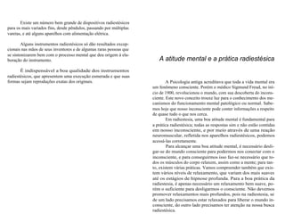 Existe um número bem grande de dispositivos radiestésicos 
para os mais variados fins, desde pêndulos, passando por múltiplas 
varetas, e até alguns aparelhos com alimentação elétrica. 
Alguns instrumentos radiestésicos só dão resultados excep-cionais 
nas mãos de seus inventores e de algumas raras pessoas que 
se sintonizarem bem com o processo mental que deu origem à ela-boração 
do instrumento. 
É indispensável a boa qualidade dos instrumentos 
radiestésicos, que apresentem uma execução esmerada e que suas 
formas sejam reproduções exatas dos originais. 
A atitude mental e a prática radiestésica 
A Psicologia antiga acreditava que toda a vida mental era 
um fenômeno consciente. Porém o médico Sigmund Freud, no iní-cio 
de 1900, revolucionou o mundo, com sua descoberta do incons-ciente. 
Este novo conceito trouxe luz para o conhecimento dos me-canismos 
do funcionamento mental patológico ou normal. Sabe-mos 
hoje que nosso inconsciente pode conter informações a respeito 
de quase tudo o que nos cerca. 
Em radiestesia, uma boa atitude mental é fundamental para 
a prática radiestésica; todas as respostas sim e não estão contidas 
em nosso inconsciente, e por meio através de uma reação 
neuromuscular, refletida nos aparelhos radiestésicos, podemos 
acessá-las corretamente. 
Para alcançar uma boa atitude mental, é necessário desli-gar- 
se do mundo consciente para podermos nos conectar com o 
inconsciente, e para conseguirmos isso faz-se necessário que to-dos 
os músculos do corpo relaxem, assim como a mente; para tan-to, 
existem várias práticas. Vamos compreender também que exis-tem 
vários níveis de relaxamento, que variam dos mais suaves 
até os estágios de hipnose profunda. Para a boa prática da 
radiestesia, é apenas necessário um relaxamento bem suave, po-rém 
o suficiente para desligarmos o consciente. Não devemos 
promover relaxamentos mais profundos, pois na radiestesia, se 
de um lado precisamos estar relaxados para liberar o mundo in-consciente, 
do outro lado precisamos ter atenção na nossa busca 
radiestésica. 
 