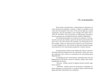 Os testemunhos 
Nem sempre é possível para o radiestesista ter disponível, no 
exato momento da pesquisa, a pessoa, o objeto ou qualquer outra 
coisa alvo da pesquisa. Para isso, se faz uso de algo que o possa 
representar, seja por homologia ou por analogia. Este objeto toma o 
nome de testemunho. É ele que permite ao radiestesista sintonizar o 
alvo da pesquisa por ressonância durante a prática radiestésica. 
Os testemunhos podem ser naturais ou sintéticos. Os teste-munhos 
naturais são obtidos a partir de amostras provenientes dos 
seres vivos e do reino mineral. Por exemplo, um testemunho de ca-belo, 
sangue, saliva, etc. para procurar a pessoa a que ele pertence, 
ou ainda, diagnosticá-la. Uma amostra de água para prospectar água, 
uma amostra de um mineral para prospectar o mesmo mineral. 
Os testemunhos sintéticos são obtidos por síntese a partir de 
elementos diferentes daqueles que irão representar. Assim, por exem-plo, 
podemos usar a foto ou a assinatura de uma pessoa para 
diagnosticá-la. 
A classificação dos testemunhos, elaborada pela Casa da 
Radiestesia de São Paulo, tornou-se clássica, abaixo uma versão 
simplificada da mesma: 
- Naturais - obtidos a partir de alguma amostra animal, vege-tal 
ou mineral. 
- Sintéticos - obtidos a partir de ilustrações ou fotografias, de 
textos impressos ou manuscritos, ou ainda de objetos representando 
algum princípio relacionado com a pesquisa. 
 