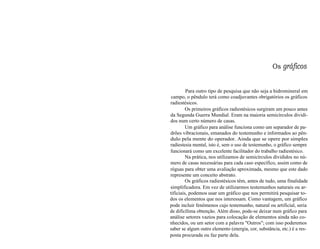 Os gráficos 
Para outro tipo de pesquisa que não seja a hidromineral em 
campo, o pêndulo terá como coadjuvantes obrigatórios os gráficos 
radiestésicos. 
Os primeiros gráficos radiestésicos surgiram um pouco antes 
da Segunda Guerra Mundial. Eram na maioria semicírculos dividi-dos 
num certo número de casas. 
Um gráfico para análise funciona como um separador de pa-drões 
vibracionais, emanados do testemunho e informados ao pên-dulo 
pela mente do operador. Ainda que se opere por simples 
radiestesia mental, isto é, sem o uso de testemunho, o gráfico sempre 
funcionará como um excelente facilitador do trabalho radiestésico. 
Na prática, nos utilizamos de semicírculos divididos no nú-mero 
de casas necessárias para cada caso específico, assim como de 
réguas para obter uma avaliação aproximada, mesmo que este dado 
represente um conceito abstrato. 
Os gráficos radiestésicos têm, antes de tudo, uma finalidade 
simplificadora. Em vez de utilizarmos testemunhos naturais ou ar-tificiais, 
podemos usar um gráfico que nos permitirá pesquisar to-dos 
os elementos que nos interessam. Como vantagem, um gráfico 
pode incluir fenômenos cujo testemunho, natural ou artificial, seria 
de dificílima obtenção. Além disso, pode-se deixar num gráfico para 
análise setores vazios para colocação de elementos ainda não co-nhecidos, 
ou um setor com a palavra "Outros"; com isso poderemos 
saber se algum outro elemento (energia, cor, substância, etc.) é a res-posta 
procurada ou faz parte dela. 
 