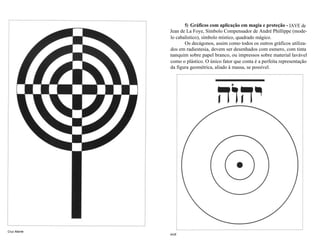 5) Gráficos com aplicação em magia e proteção - IAVE de 
Jean de La Foye, Símbolo Compensador de André Phillippe (mode-lo 
cabalístico), símbolo místico, quadrado mágico. 
Os decágonos, assim como todos os outros gráficos utiliza-dos 
em radiestesia, devem ser desenhados com esmero, com tinta 
nanquim sobre papel branco, ou impressos sobre material lavável 
como o plástico. O único fator que conta é a perfeita representação 
da figura geométrica, aliado à massa, se possível. 
IAVE 
Cruz Atlante 
 