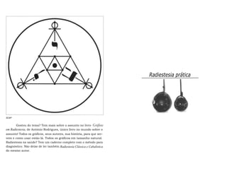 Radiestesia prática 
SCAP 
Gostou do tema? Tem mais sobre o assunto no livro Gráficos 
em Radiestesia, de António Rodrigues, único livro no mundo sobre o 
assunto! Todos os gráficos, seus autores, sua história, para que ser-vem 
e como usar estão lá. Todos os gráficos em tamanho natural. 
Radiestesia na saúde? Tem um caderno completo com o método para 
diagnóstico. Não deixe de ler também Radiestesia Clássica e Cabalística 
do mesmo autor. 
 