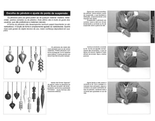 Agora que você já escolheu 
seu pêndulo, vamos acertar o ponto 
de suspensão, o que facilitará a 
detecção, proporcionando uma 
resposta mais rápida. 
Suspenda o pêndulo ao 
contrário, sobre a mão livre. Enrole 
lentamente a corrente ou fio de 
suspensão sobre a palma da mão. 
Os pêndulos para uso geral podem ser de qualquer material: madeira, metal, 
cristal, pedras variadas ou de plástico. Este último não é muito do gosto dos 
usuários, que dão preferência a materiais naturais. 
A forma do pêndulo não desempenha nenhum papel importante no ato 
radiestésico. A função da forma é simplesmente agradar ao radiestesista. Quanto 
mais este gostar do objeto técnico de uso, maior confiança depositará em sua 
prática 
Os pêndulos de metal são 
mais pesados que os de outros 
materiais. Prefira pêndulos com 
forma pontiaguda, se for trabalhar 
sobre gráficos. A ponta permite uma 
leitura mais fácil do ponto indicado. 
Continue enrolando a corrente 
ou fio. Os fios de algodão normal-mente 
são encerados, o que os 
deixa um pouco rígidos e mais 
difíceis de enrolar; faça o melhor 
possível. 
Apesar das formas "egípcias" 
de alguns, todos os pêndulos ao 
lado são para uso geral, não tendo, 
portanto nenhuma qualidade 
intrínseca. Suas formas são 
meramente estéticas. 
Agora feche a mão sobre a 
corrente ou fio. Com o polegar e o 
indicador bem alinhados, segure a 
corrente a uns quatro centímetros do 
topo do pêndulo, mantendo toda a 
corrente bem guardada no oco da 
mão. 
 