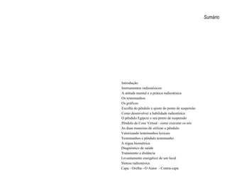 Sumário 
Introdução 
Instrumentos radiestésicos 
A atitude mental e a prática radiestésica 
Os testemunhos 
Os gráficos 
Escolha do pêndulo e ajuste do ponto de suspensão 
Como desenvolver a habilidade radiestésica 
O pêndulo Egípcio e seu ponto de suspensão 
Pêndulo de Cone Virtual - como executar os nós 
As duas maneiras de utilizar o pêndulo 
Valorizando testemunhos lexicais 
Testemunhos e pêndulo testemunho 
A régua biométrica 
Diagnóstico de saúde 
Tratamento a distância 
Levantamento energético de um local 
Síntese radiestésica 
Capa - Orelha - O Autor - Contra-capa 
 