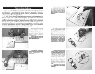 Analise cuidadosamente todos 
os tempos, usando um "relógio 
radiestésico". Isto é válido tanto para 
os remédios a serem ingeridos 
quanto para os a serem enviados por 
algum dispositivo de "influência a 
distância". 
Uma das particularidades mais interessantes à disposição dos praticantes 
de radiestesia é a possibilidade de efetuar algum tipo de emissão a distância. 
Não se esqueça, estas técnicas não devem substituir os tratamentos ortodoxos 
aplicados por profissionais gabaritados. 
O nome correto para estas práticas é: estabelecer uma influência a distância. 
Isto nos diz algo sobre o perfil de nossa disciplina. Nós radiestesistas não curamos 
ninguém, não somos médicos, também não somos magos que, investidos de 
poderes supranormais, poderiam alterar o curso dos eventos. Nós acreditamos 
tão-somente no poder transformador de determinados padrões energéticos. Nós 
mimificamos a natureza e com o uso das formas adequadas conseguimos impor 
os fatores predisponentes para que o padrão próprio da cura se faça presente e 
o sistema imunológico consiga nos trazer de volta a saúde. 
Pesquise qual das técnicas de 
tratamento ortodoxo seria indicada 
para o caso em análise. 
Caso estas opções se 
apresentem, "pendule" listas orga-nizadas 
de remédios fitoterápicos, 
homeopáticos, etc. 
Analise também quais as 
emissões energéticas a distância 
seriam aplicáveis no caso. 
Sua análise detectou a ação 
positiva de uma emissão por meio 
de um gráfico radiestésico. Alinhe 
sempre na direção do norte todos os 
gráficos e demais dispositivos até 
aqueles cuja forma os dispensa 
deste cuidado. Esta precaução 
tende a diminuir as influências 
externas sobre o instrumento. Como 
conseqüência, teremos uma 
emissão mais estável, impondo 
continuamente o mesmo padrão, 
independente dos ciclos horários. 
Como sempre, anote cuida-dosamente 
todos os resultados 
obtidos, qual substância, qual 
posologia, etc. 
Você começou por colocar 
sobre o gráfico emissor, este 
cuidadosamente escolhido na 
radiestesia, o testemunho, no caso 
uma foto 3x4, sobre a qual um 
pequeno vidro tipo "dose única", do 
remédio a ser projetado. Sobre o 
mesmo conjunto colocamos uma 
ponta de cristal de quartzo. Os 
cristais são dotados de qualidades 
emissoras extraordinárias, se bem 
que fortemente influenciáveis pelo 
meio. 
No caso da foto, foi usado um 
SCAP, gráfico dos de maior potencial 
energético. 
 