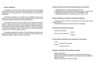 Síntese radiestésica 
A radiestesia é um conjunto de técnicas de análise que faz uso da faculdade 
supra-sensorial do tato, para acessar padrões vibratórios nas mais variadas 
freqüências e de frágil potencial, ou seja, tão tênues que praticamente 
indetectáveis. 
A faculdade radiestésica é o resultado de uma habilidade natural do ser 
humano de perceber as energias a sua volta, aliada à técnica de acesso direto ao 
inconsciente, segundo regras próprias (técnica radiestésica). 
A radiestesia de ondas de forma e a radiônica, como métodos de emissão, 
permitem, apesar de seus princípios de funcionamento diferentes, enviarem a 
distância, padrões de informação, ou seja, estabelecer influências a distância. 
Esta definição é exatamente igual à definição clássica de A. Crowley para a magia. 
Com estas práticas estamos, assim, no limite crítico entre a técnica dogmática e 
a magia ritual, com todos os perigos implícitos. 
A radiestesia cabalística nos projeta num campo totalmente diferente, onde 
algumas constatações inegáveis se chocam amiúde com nossas convicções mais 
profundas.É campo do místico, do mágico, do espiritual. 
A história e desenvolvimento da radiestesia divide-se em períodos: 
1° Radiestesia empírica (prática rabdomante), até 1900. 
2° Radiestesia técnica (surgimento dos abades franceses), de 1900 a 1930. 
3° Radiestesia de ondas de forma (Enel, Chaumery/Bélizal), 1930. 
4° Radiestesia cabalística (J.G. Bardet e Jean de La Foye), 1970. 
A prática radiestésica é dividida em duas técnicas distintas: 
Radiestesia clássica (estado de interrogação, convenção mental, estado 
passivo de espera) 
Radiestesia cabalística (unicamente estado de interrogação) 
Os testemunhos dividem-se em grupos: 
testemunhos biológicos 
I naturais 
testemunhos não-biológicos I 
I sintéticos 
Os instrumentos radiestésicos são compostos por dois grupos: 
varetas 
I pêndulos para uso geral 
pêndulos I 
I pêndulos técnicos 
Os gráficos radiestésicos são divididos em grupos: 
gráficos para análise; 
gráficos para dinamização, valorização ou materialização radiestésica; 
gráficos para reequilíbrio ambiental e compensação de energias deletérias; 
gráficos emissores; 
gráficos com aplicação em magia e proteção. 
 