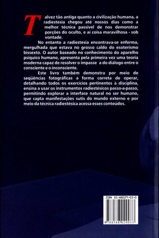 Talvez tão antiga quanto a civilização humana, a 
radiestesia chegou até nossos dias como a 
melhor técnica passível de nos demonstra r 
porções do oculto, e aí coisa maravilhosa - so b 
vontade. 
No entanto a radiestesia encontrava-se enferma , 
mergulhada que estava no grosso caldo do esoterism o 
bissexto . O autor baseado no conhecimento do aparelh o 
psíquico humano, apresenta pela primeira vez uma teori a 
moderna capaz de resolver o impasse a do diálogo entre o 
consciente e o inconsciente . 
Este livro também demonstra por meio de 
seqüências fotográficas a forma correta de operar, 
detalhando todos os exercícios pertinentes à disciplina , 
ensina a usar os instrumentos radiestésicos passo-a-passo, 
permitindo explorar a interface natural no ser humano, 
que capta manifestações sutis do mundo externo e po r 
meio da técnica radiestésica acessa esses conteúdos . 
