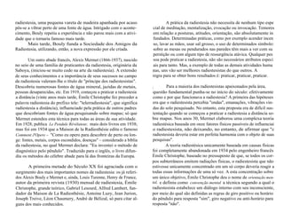 radiestesia, uma pequena vareta de madeira apanhada por acaso 
pôs-se a vibrar perto de uma fonte de água. Intrigado com o aconte-cimento, 
Bouly repetiu a experiência e não parou mais com a ativi-dade 
que o tornaria famoso mais tarde. 
Mais tarde, Bouly funda a Sociedade dos Amigos da 
Radiestesia, utilizando, então, a nova expressão por ele criada. 
Um outro abade francês, Alexis Mermet (1866-1937), nascido 
no seio de uma família de praticantes da radiestesia, originária da 
Saboya, (iniciou-se muito cedo na arte da radiestesia). A extensão 
de seus conhecimentos e a importância de seus sucessos no campo 
da radiestesia valeram-lhe o título de "príncipe dos radiestesistas". 
Descobriu numerosas fontes de água mineral, jazidas de metais, 
pessoas desaparecidas, etc. Em 1919, começou a praticar a radiestesia 
a distância (vinte anos mais tarde, Émile Christophe fez preceder a 
palavra radiestesia do prefixo tele: "telerradiestesia", que significa 
radiestesia a distância), influenciado pela prática de outros padres 
que descobriam fontes de água pesquisando sobre mapas; só que 
Mermet estendeu esta técnica para todas as áreas de sua atividade. 
Em 1928, publica Le Pendule Révélateur, mais dois livros em 1938; 
mas foi em 1934 que a Maison de la Radiesthésie edita o famoso 
Comment J'Opere – "Como eu opero para descobrir de perto ou lon-ge: 
fontes, metais, corpos escondidos, doenças" – considerado a bíblia 
da radiestesia, no qual Mermet declara: "Eu inventei o método de 
diagnóstico pelo pêndulo". Traduzido para o inglês, o livro difun-diu 
os métodos do célebre abade para lá das fronteiras da Europa. 
A primeira metade do Século XX foi agraciada com o 
surgimento dos mais importantes nomes da radiestesia: os já referi-dos 
Alexis Bouly e Mermet e, ainda, Louis Turenne, Henry de France, 
autor da primeira revista (1930) mensal de radiestesia, Émile 
Christophe, grande teórico, Gabriel Lesourd, Alfred Lambert, fun-dador 
da Maison de La Radiesthésie, Antoine Luzy, Jean Jurion, 
Joseph Treive, Léon Chaumery, André de Bélizal, só para citar al-guns 
dos mais conhecidos. 
A prática da radiestesia não necessita de nenhum tipo espe 
cial de meditação, mentalização, evocação ou invocação. Temores 
em relação a posturas, atitudes, orientação, são absolutamente in 
fundados. Determinadas práticas, como por exemplo acender incen 
so, lavar as mãos, usar sal grosso, o uso de determinados símbolo: 
sobre as mesas ou pendurados nas paredes têm mais a ver com su 
perstição ou com algum tipo de ressurgência atávica. Qualquer pes 
soa pode praticar a radiestesia, não são necessários atributos especi 
ais para tanto. Mas, a exemplo de todas as demais atividades huma 
nprincipal as, uns vão ser melhores radiestesistas do que outros. A 
regra para se obter bons resultados é: praticar, praticar, praticar. 
uma Para a maioria dos radiestesistas apaixonados pela área, 
questão fundamental punha-se no início do século: efetivamente 
como e por que funcionava a radiestesia? A primeira das hipóteses 
era que o radiestesista percebia "ondas", emanações, vibrações vin-das 
do solo pesquisado. No entanto, esta proposta era de difícil sus-tentação 
quando se começou a praticar a radiestesia a distância so-bre 
mapas. Nos anos 30, Mermet elaborou uma complexa teoria 
radiestésica baseada em onze fatores físicos passíveis de influenciai 
o radiestesista, não deixando, no entanto, de afirmar que "c 
radiestesista deveria estar em perfeita harmonia com o objeto de suas 
pesquisas". 
A teoria radiestésica unicamente baseada em causas físicas 
foi completamente abandonada em 1934 pelo engenheiro francês 
Émile Christophe, baseado no pressuposto de que, se todos os cor-pos 
subterrâneos emitem radiações físicas, o radiestesista que não 
estivesse unicamente concentrado em um só corpo deveria reagir a 
todas essas informações de uma só vez. A esta concentração sobre 
um único objetivo, Émile Christophe deu o nome de orientação men-tal, 
e definiu como convenção mental a técnica segundo a qual o 
radiestesista estabelece um diálogo interno com seu inconsciente, 
por meio do qual são definidas as regras de giro positivo ou horário 
do pêndulo para resposta "sim", giro negativo ou anti-horário para 
resposta "não". 
 