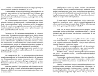 Acredita-se que a remanência dura um tempo igual àquele 
em que o objeto que a criou permaneceu no local. 
Para se saber se uma determinada radiação é real ou 
remanente usa-se a técnica de René Lacroix à I'Henry. Coloca-se uma 
folha de papel branco entre o pêndulo e a fonte radiante; se o pên-dulo 
fica imóvel, a radiação é remanente; se girar, provém de algo 
presente no local. 
Os diversos métodos para eliminar a remanência não são to-talmente 
eficazes e variam conforme o objeto atingido. Eis alguns: 
lavar várias vezes o local ; se for um terreno, revolvê-lo; usar um 
bastão de enxofre como aspirador de emanações nocivas dá bons 
resultados em locais afetados, assim como a aplicação de um ímã 
forte que embaralha a onda presente. 
IMPREGNAÇÃO - Podemos chamar também de contamina-ção 
energética; ela pode ocorrer com os mais diversos objetos, instru-mentos 
e situações próprias à prática radiestésica. Os pêndulos po-dem 
se impregnar da energia das pessoas e dos testemunhos utili-zados; 
os testemunhos empilhados a esmo sobre uma mesa permu-tam 
energias entre si, como cartas de tarô, cristais, vidros de remédi-os 
e outros objetos. Método de trabalho e organização, por parte do 
radiestesista, impedirão boa parte deste tipo de ocorrências. 
Os pêndulos de cristal são particularmente suscetíveis à im-pregnação; 
podemos atribuir este fato à faculdade de programação 
tão conhecida dos cristais. 
DESIMPREGNAÇÃO - Se por qualquer motivo acontecer 
uma impregnação, use as técnicas relativas à prática do magnetis-mo: 
fortes sacudimentos, contato com o solo; isto é válido para o 
radiestesista e para os instrumentos. Esfregar energicamente as mãos. 
Sobre a mesa de trabalho, se for o caso, passar saquinho de pano 
com enxofre. 
Quer um conselho? Não complique, não faça práticas má-gicas, 
não se deixe possuir pela neurose da contaminação. 
Chaumery e Bélizal recomendavam a técnica do sopro forte sobre 
os instrumentos. 
Onde quer que vamos hoje em dia, ouvimos todo o mundo 
falar de energia: aquele lugar tem uma energia fantástica, aquela 
pessoa tem uma energia muito ruim, vamos energizar os chakras, 
etc. Curiosamente todos falam de uma energia abstrata, algo (meio) 
inexplicável, quando questionados falam de magnetismo, de eletri-cidade, 
ou de algo divino (não-explicável). 
O termo energia tem origem no grego "energes" (ativo), que, 
por sua vez, provém de "ergon" (obra). A etimologia indica que a 
palavra energia implica sempre atividade. A Física define energia 
como "todo agente capaz de produzir trabalho". 
Cada tipo de energia possui características próprias, como 
intensidade, potência, densidade, polaridade e outras. A energia 
nunca é criada nem destruída, mas, apenas, transformada de um 
tipo em outro(s). 
A energia magnética do nosso globo envolve todos os seres 
vivos que nele habitam. O campo magnético terrestre tem a potên-cia 
de 0,5 gauss e é detectado pelos seres vivos por meio de células 
contendo magnetita, a pedra-ímã natural. 
O campo magnético terrestre é distorcido pelo ferro existente 
no concreto armado de nossas residências, o que acarreta uma fre-qüente 
carência de magnetismo para nossos organismos. 
Este fato, aliado à poluição eletromagnética provocada pela 
rede elétrica e os aparelhos ligados a ela, é uma importante causa de 
distúrbios de saúde. 
As chamadas energias sutis ainda são vistas com desconfian-ça 
pela ciência oficial. Essas energias transcendem a matéria e seus 
fenômenos e, infelizmente, ainda são mais do domínio do místico 
que do cientista. 
Os seres vivos possuem bioeletricidade e biomagnetismo, que 
interagem criando um campo bioeletromagnético. Este campo é o 
bioplasma (terminologia dos cientistas russos) e constitui o chama-do 
corpo bioplasmático. Este corpo sutil é conhecido pelos místicos 
como corpo etérico, corpo vital, duplo etérico, bah, linqa-sharira, etc. 
 