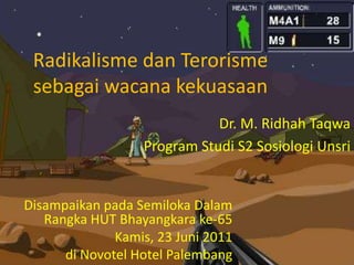 Radikalisme dan Terorisme
sebagai wacana kekuasaan
Dr. M. Ridhah Taqwa
Program Studi S2 Sosiologi Unsri
Disampaikan pada Semiloka Dalam
Rangka HUT Bhayangkara ke-65
Kamis, 23 Juni 2011
di Novotel Hotel Palembang
 