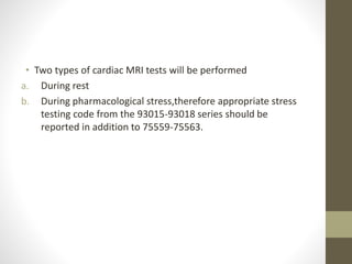• Two types of cardiac MRI tests will be performed
a. During rest
b. During pharmacological stress,therefore appropriate stress
testing code from the 93015-93018 series should be
reported in addition to 75559-75563.
 
