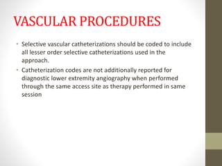 VASCULAR PROCEDURES
• Selective vascular catheterizations should be coded to include
all lesser order selective catheterizations used in the
approach.
• Catheterization codes are not additionally reported for
diagnostic lower extremity angiography when performed
through the same access site as therapy performed in same
session
 