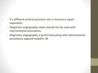 • If a different arterial puncture site is necessary report
separately.
• Diagnostic angiography codes should not be used with
interventional procedures
• Diagnostic angiography is performed along with interventional
procedures append modifier-59
 