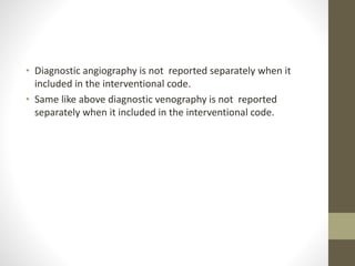 • Diagnostic angiography is not reported separately when it
included in the interventional code.
• Same like above diagnostic venography is not reported
separately when it included in the interventional code.
 