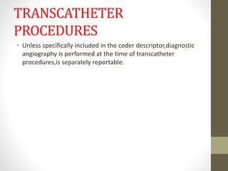 TRANSCATHETER
PROCEDURES
• Unless specifically included in the coder descriptor,diagnostic
angiography is performed at the time of transcatheter
procedures,is separately reportable.
 