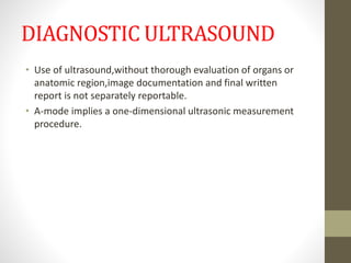 DIAGNOSTIC ULTRASOUND
• Use of ultrasound,without thorough evaluation of organs or
anatomic region,image documentation and final written
report is not separately reportable.
• A-mode implies a one-dimensional ultrasonic measurement
procedure.
 